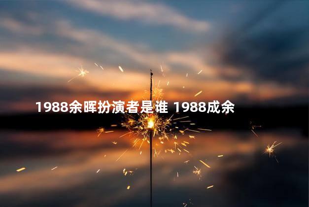 1988余晖扮演者是谁 1988成余晖的女朋友扮演者是谁